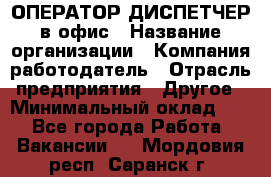 ОПЕРАТОР-ДИСПЕТЧЕР в офис › Название организации ­ Компания-работодатель › Отрасль предприятия ­ Другое › Минимальный оклад ­ 1 - Все города Работа » Вакансии   . Мордовия респ.,Саранск г.